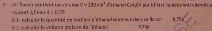 3- Un flacon contient un volume V=230cm^3 d'éthanol C_2H_5 OH pur à l'état liquide dont la densité p 
rapport à l'eau d=0,79
3-1- calculer la quantité de matière d'éthanol contenue dans ce flacon 0,75p
3-2- calculer le volume molaire de l'éthanol 0,75p