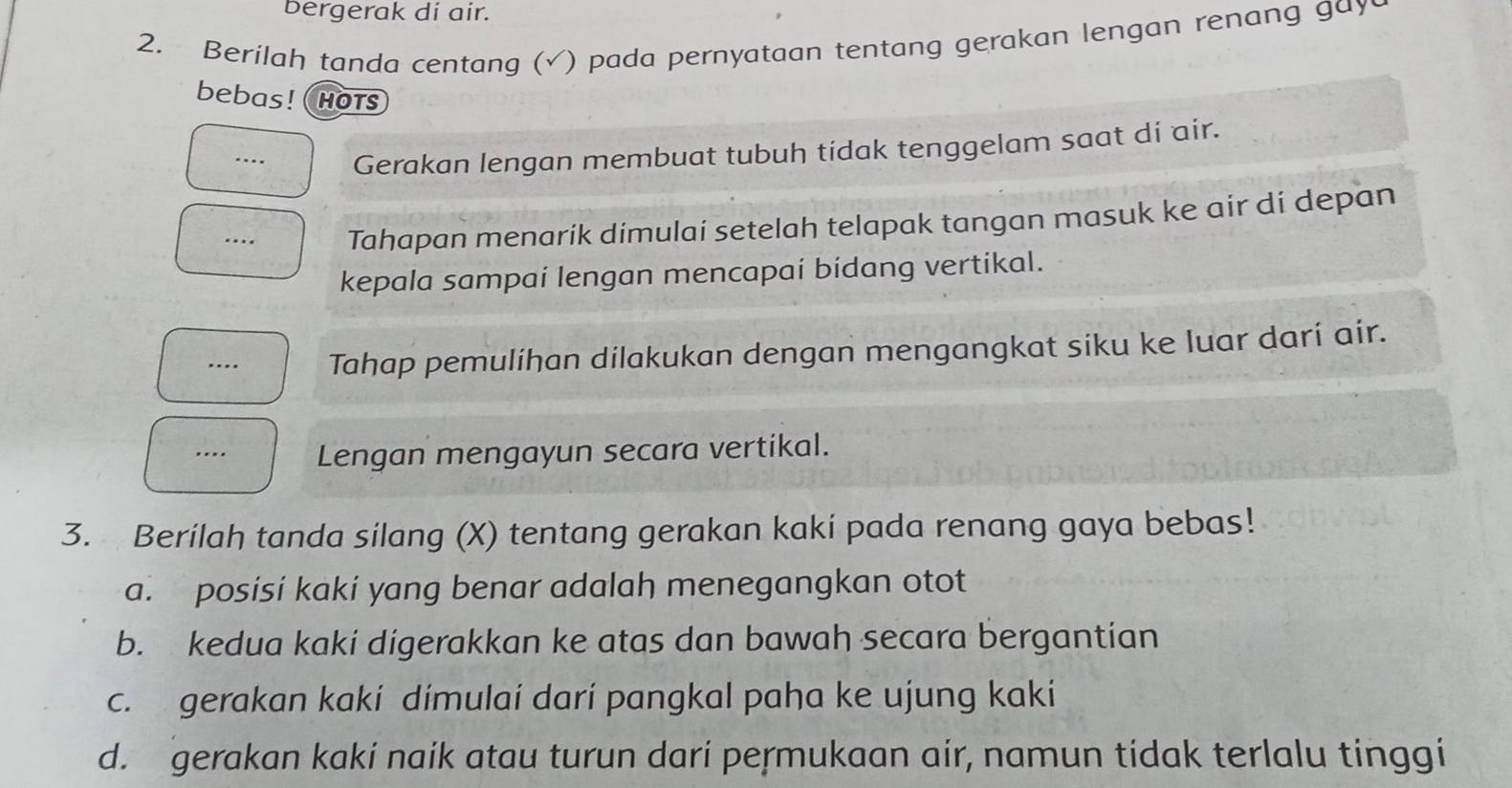 bergerak di air.
2. Berilah tanda centang (√) pada pernyataan tentang gerakan lengan renang gay
bebas! hotS
… Gerakan lengan membuat tubuh tidak tenggelam saat di air.
… Tahapan menarik dimulai setelah telapak tangan masuk ke air di depan
kepala sampai lengan mencapai bidang vertikal.
… Tahap pemulihan dilakukan dengan mengangkat siku ke luar darí air.
…. Lengan mengayun secara vertikal.
3. Berilah tanda silang (X) tentang gerakan kaki pada renang gaya bebas!
a. posisi kaki yang benar adalah menegangkan otot
b. kedua kaki digerakkan ke atas dan bawah secara bergantian
c. gerakan kaki dimulai dari pangkal paha ke ujung kaki
d. gerakan kaki naik atau turun dari permukaan air, namun tidak terlalu tinggi