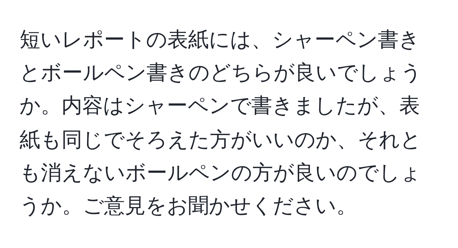 短いレポートの表紙には、シャーペン書きとボールペン書きのどちらが良いでしょうか。内容はシャーペンで書きましたが、表紙も同じでそろえた方がいいのか、それとも消えないボールペンの方が良いのでしょうか。ご意見をお聞かせください。