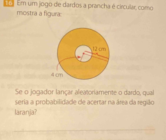 Em um jogo de dardos a prancha é circular, como 
mostra a figura: 
Se o jogador lançar aleatoriamente o dardo, qual 
seria a probabilidade de acertar na área da região 
laranja?