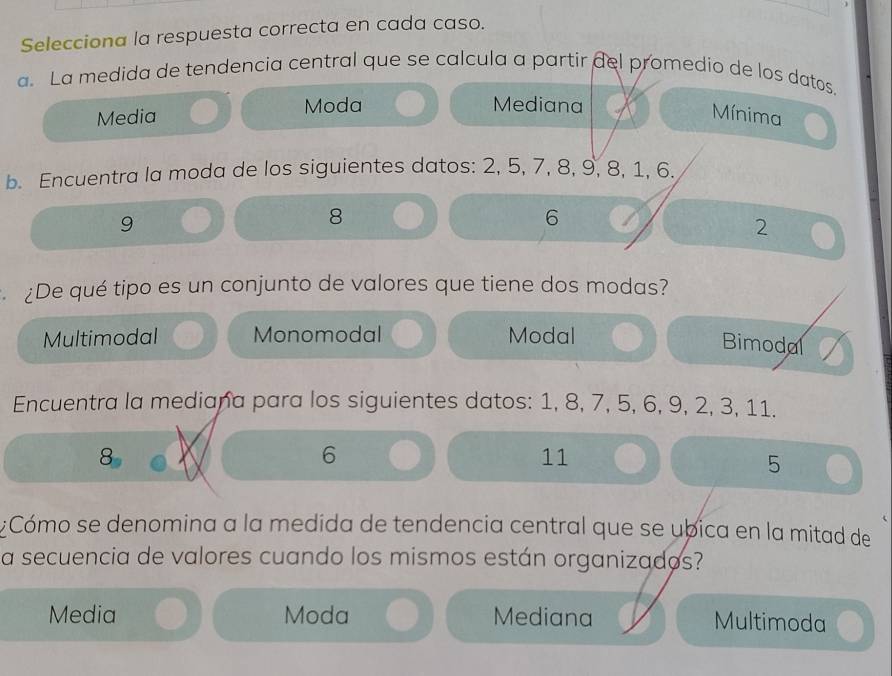 Selecciona la respuesta correcta en cada caso.
a. La medida de tendencia central que se calcula a partir del promedio de los datos.
Media Moda
Mediana
Mínima
b. Encuentra la moda de los siguientes datos: 2, 5, 7, 8, 9, 8, 1, 6.
9
8
6
2
¿De qué tipo es un conjunto de valores que tiene dos modas?
Multimodal Monomodal Modal
Bimodal
Encuentra la mediana para los siguientes datos: 1, 8, 7, 5, 6, 9, 2, 3, 11.
8
6
11
5
¿Cómo se denomina a la medida de tendencia central que se ubica en la mitad de
a secuencia de valores cuando los mismos están organizados?
Media Moda Mediana Multimoda