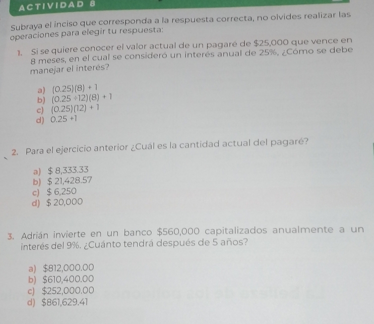 ACTIVIDA 8
Subraya el inciso que corresponda a la respuesta correcta, no olvides realizar las
operaciones para elegir tu respuesta:
1. Si se quiere conocer el valor actual de un pagaré de $25,000 que vence en
8 meses, en el cual se consideró un interés anual de 25%, ¿Cómo se debe
manejar el interés?
a) (0.25)(8)+1
b) (0.25/ 12)(8)+1
c) (0.25)(12)+1
d) 0.25+1
2. Para el ejercicio anterior ¿Cuál es la cantidad actual del pagaré?
a) $ 8,333.33
b) $ 21,428.57
c) $ 6,250
d) $20,000
3. Adrián invierte en un banco $560,000 capitalizados anualmente a un
interés del 9%. ¿Cuánto tendrá después de 5 años?
a) $812,000.00
b) $610,400.00
c) $252,000.00
d) $861,629.41