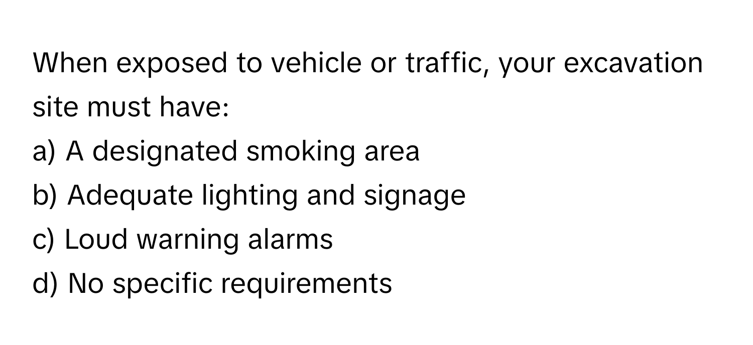 When exposed to vehicle or traffic, your excavation site must have:

a) A designated smoking area 
b) Adequate lighting and signage 
c) Loud warning alarms 
d) No specific requirements