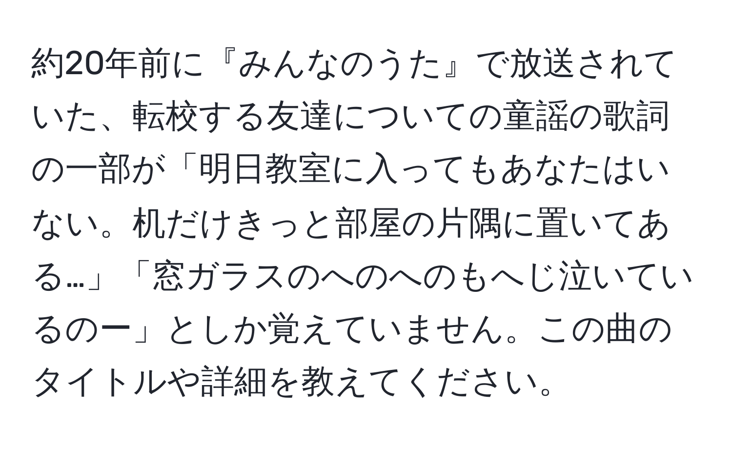 約20年前に『みんなのうた』で放送されていた、転校する友達についての童謡の歌詞の一部が「明日教室に入ってもあなたはいない。机だけきっと部屋の片隅に置いてある…」「窓ガラスのへのへのもへじ泣いているのー」としか覚えていません。この曲のタイトルや詳細を教えてください。