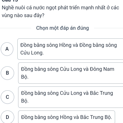 Nghề nuôi cá nước ngọt phát triển mạnh nhất ở các
vùng nào sau đây?
Chọn một đáp án đúng
Đồng bằng sông Hồng và Đồng bằng sông
A
Cửu Long.
Đồng bằng sông Cửu Long và Đông Nam
B
Bộ.
Đồng bằng sông Cửu Long và Bắc Trung
C
Bộ.
D Đồng bằng sông Hồng và Bắc Trung Bộ.