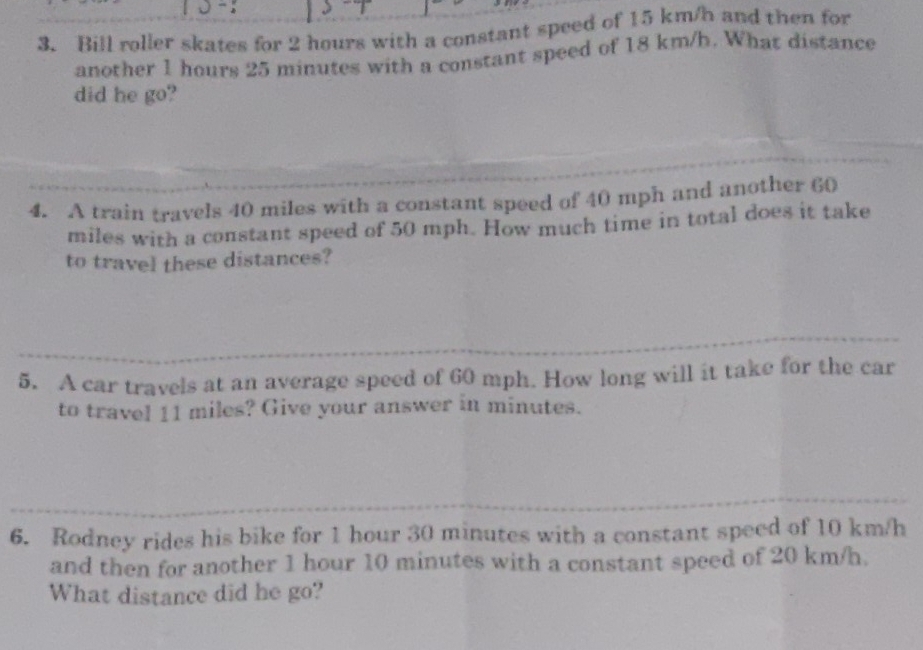 Bill roller skates for 2 hours with a constant speed of 15 km/h and then for 
another 1 hours 25 minutes with a constant speed of 18 km/h. What distance 
did he go? 
4. A train travels 40 miles with a constant speed of 40 mph and another 60
miles with a constant speed of 50 mph. How much time in total does it take 
to travel these distances? 
5. A car travels at an average speed of 60 mph. How long will it take for the car 
to travel 11 miles? Give your answer in minutes. 
6. Rodney rides his bike for 1 hour 30 minutes with a constant speed of 10 km/h
and then for another 1 hour 10 minutes with a constant speed of 20 km/h. 
What distance did he go?