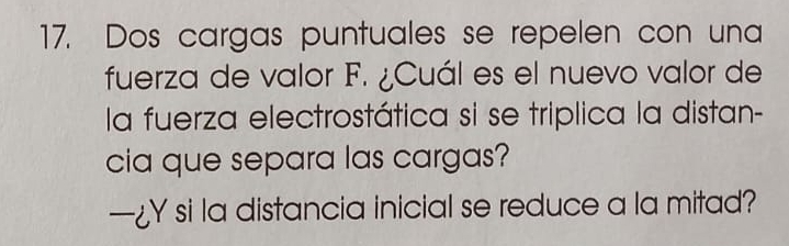 Dos cargas puntuales se repelen con una 
fuerza de valor F. ¿Cuál es el nuevo valor de 
la fuerza electrostática si se triplica la distan- 
cia que separa las cargas? 
—¿Y si la distancia inicial se reduce a la mitad?