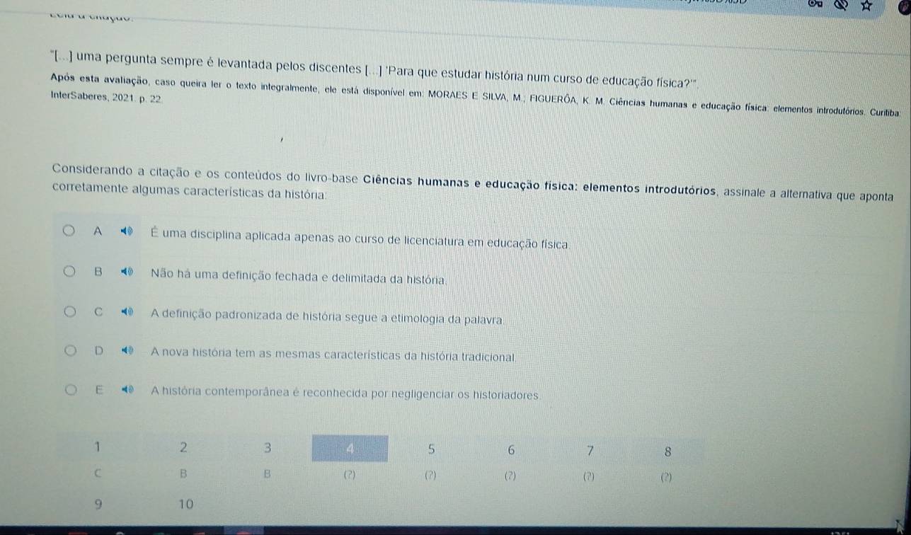 ☆

"[(...) uma pergunta sempre é levantada pelos discentes [...] 'Para que estudar história num curso de educação física?''.
Após esta avaliação, caso queira ler o texto integralmente, ele está disponível em: MORAES E SILVA, M.; FIGUERÓA, K. M. Ciências humanas e educação física: elementos introdutórios. Curitiba:
InterSaberes, 2021. p. 22
Considerando a citação e os conteúdos do livro-base Ciências humanas e educação física: elementos introdutórios, assinale a alternativa que aponta
corretamente algumas características da história:
A ◥ É uma disciplina aplicada apenas ao curso de licenciatura em educação física
B Não há uma definição fechada e delimitada da história.
C A definição padronizada de história segue a etimologia da palavra.
D A nova história tem as mesmas características da história tradicional
E A história contemporânea é reconhecida por negligenciar os historiadores.