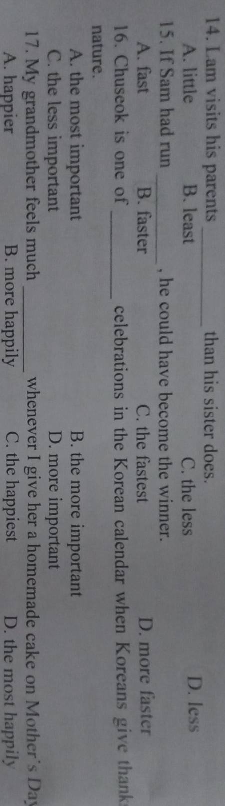 Lam visits his parents _than his sister does.
A. little B. least C. the less
D. less
15. If Sam had run _, he could have become the winner.
A. fast B. faster C. the fastest D. more faster
_
16. Chuseok is one of celebrations in the Korean calendar when Koreans give thank
nature.
A. the most important B. the more important
C. the less important D. more important
17. My grandmother feels much _whenever I give her a homemade cake on Mother's Day
A. happier B. more happily C. the happiest D. the most happily