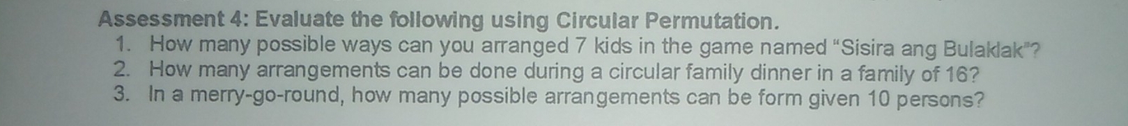 Assessment 4: Evaluate the following using Circular Permutation. 
1. How many possible ways can you arranged 7 kids in the game named “Sisira ang Bulaklak”? 
2. How many arrangements can be done during a circular family dinner in a family of 16? 
3. In a merry-go-round, how many possible arrangements can be form given 10 persons?