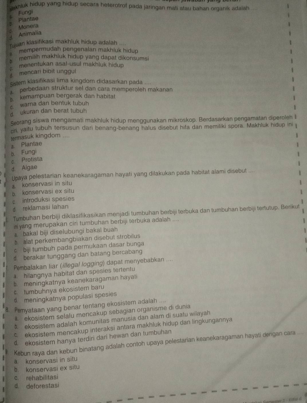 akhluk hidup yang hidup secara heterotrof pada jaringan mati atau bahan organik adalah 
Fungi
a Plantae
D
C Monera
d. Animalia
Tujuan klasifikasi makhluk hidup adalah ..... mempermudah pengenalan makhluk hidup
b memilih makhluk hidup yang dapat dikonsumsi
menentukan asal-usul makhiuk hidup
d. mencari bibit unggul
Sistem klasifikasi lima kingdom didasarkan pada ....
a. perbedaan struktur sel dan cara memperoleh makanan. kemampuan bergerak dan habitat
c. warna dan bentuk tubuh
d. ukuran dan berat tubuh
Seorang siswa mengamati makhluk hidup menggunakan mikroskop. Berdasarkan pengamatan diperoleh
ciri, yaitu tubuh tersusun dari benang-benang halus disebut hifa dan memiliki spora. Makhluk hidup ini
termasuk kingdom ....
a. Plantae
b. Fungi
c. Protista
d. Algae
Upaya pelestarian keanekaragaman hayati yang dilakukan pada habitat alami disebut ....
a. konservasi in situ
b. konservasi ex situ
c introduksi spesies
d. reklamasi lahan
Tumbuhan berbiji diklasifikasikan menjadi tumbuhan berbiji terbuka dan tumbuhan berbiji tertutup. Berikut
ii yang merupakan ciri tumbuhan berbiji terbuka adalah ....
a. bakal biji diselubungi bakal buah
b alat perkembangbiakan disebut strobilus
c. biji tumbuh pada permukaan dasar bunga
d. berakar tunggang dan batang bercabang
Pembalakan liar (illegal logging) dapat menyebabkan ....
a hilangnya habitat dan spesies tertentu
b. meningkatnya keanekaragaman hayati
c. tumbuhnya ekosistem baru
d. meningkatnya populasi spesies
8. Peryataan yang benar tentang ekosistem adalah ....
a ekosistem selalu mencakup sebagian organisme di dunia
b. ekosistem adalah komunitas manusia dan alam di suatu wilayah
c. ekosistem mencakup interaksi antara makhluk hidup dan lingkungannya
d. ekosistem hanya terdiri dari hewan dan tumbuhan
y Kebun raya dan kebun binatang adalah contoh upaya pelestarian keanekaragaman hayati dengan cara ....
a. konservasi in situ
b. konservasi ex situ
c rehabilitasi
d. deforestasi