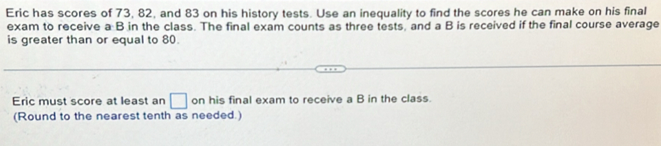 Eric has scores of 73, 82, and 83 on his history tests. Use an inequality to find the scores he can make on his final 
exam to receive a B in the class. The final exam counts as three tests, and a B is received if the final course average 
is greater than or equal to 80. 
Eric must score at least an □ on his final exam to receive a B in the class. 
(Round to the nearest tenth as needed.)