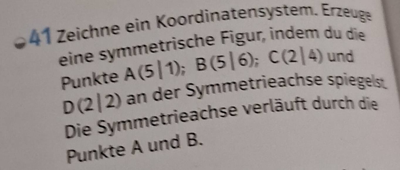 Zeichne ein Koordinatensystem. Erzeuge 
eine symmetrische Figur, indem du die 
Punkte A(5|1); B(5|6); C(2|4) und
D(2|2) an der Symmetrieachse spiegelst. 
Die Symmetrieachse verläuft durch die 
Punkte A und B.