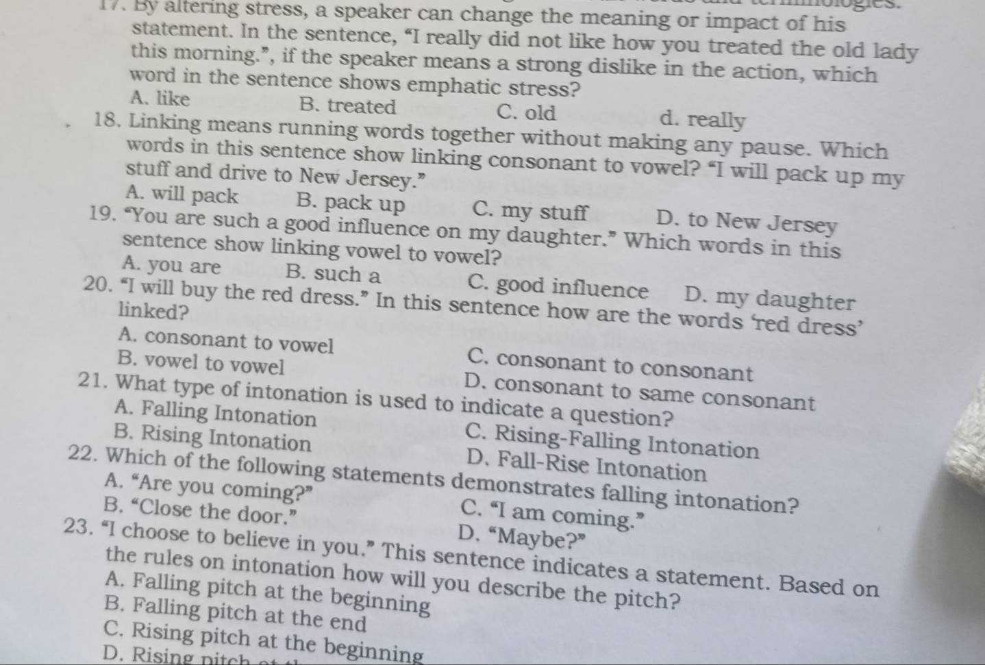 By altering stress, a speaker can change the meaning or impact of his
statement. In the sentence, “I really did not like how you treated the old lady
this morning.”, if the speaker means a strong dislike in the action, which
word in the sentence shows emphatic stress?
A. like B. treated C. old d. really
18. Linking means running words together without making any pause. Which
words in this sentence show linking consonant to vowel? “I will pack up my
stuff and drive to New Jersey.”
A. will pack B. pack up C. my stuff D. to New Jersey
19. “You are such a good influence on my daughter.” Which words in this
sentence show linking vowel to vowel?
A. you are B. such a C. good influence D. my daughter
20. “I will buy the red dress.” In this sentence how are the words ‘red dress’
linked?
A. consonant to vowel C. consonant to consonant
B. vowel to vowel D. consonant to same consonant
21. What type of intonation is used to indicate a question?
A. Falling Intonation C. Rising-Falling Intonation
B. Rising Intonation D. Fall-Rise Intonation
22. Which of the following statements demonstrates falling intonation?
A. “Are you coming?” C. “I am coming.”
B. “Close the door.” D. “Maybe?”
23. “I choose to believe in you.” This sentence indicates a statement. Based on
the rules on intonation how will you describe the pitch?
A. Falling pitch at the beginning
B. Falling pitch at the end
C. Rising pitch at the beginning