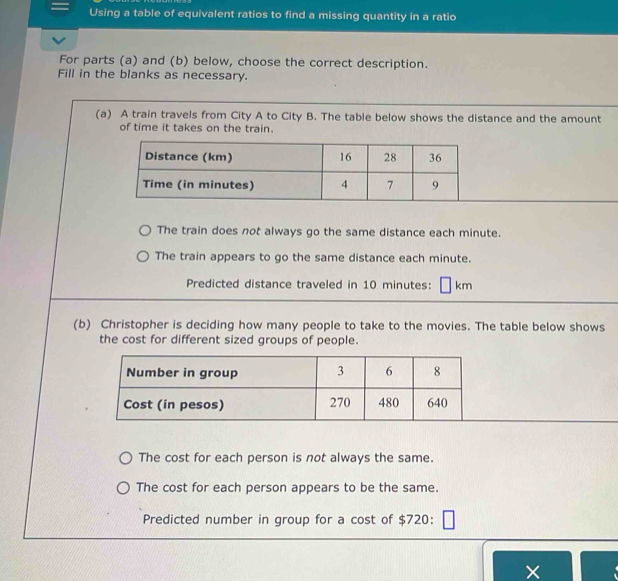 Using a table of equivalent ratios to find a missing quantity in a ratio
For parts (a) and (b) below, choose the correct description.
Fill in the blanks as necessary.
(a) A train travels from City A to City B. The table below shows the distance and the amount
of time it takes on the train.
The train does not always go the same distance each minute.
The train appears to go the same distance each minute.
Predicted distance traveled in 10 minutes: km
(b) Christopher is deciding how many people to take to the movies. The table below shows
the cost for different sized groups of people.
The cost for each person is not always the same.
The cost for each person appears to be the same.
Predicted number in group for a cost of $720 :