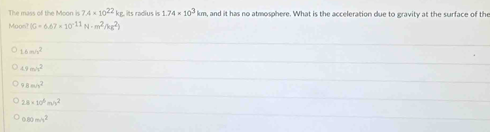 The mass of the Moon is 7.4* 10^(22)kg , its radius is 1.74* 10^3km , and it has no atmosphere. What is the acceleration due to gravity at the surface of the
Moon? (G=6.67* 10^(-11)N· m^2/kg^2)
1.6m/s^2
4.9m/s^2
9.8m/s^2
2.8* 10^6m/s^2
0.80m/s^2