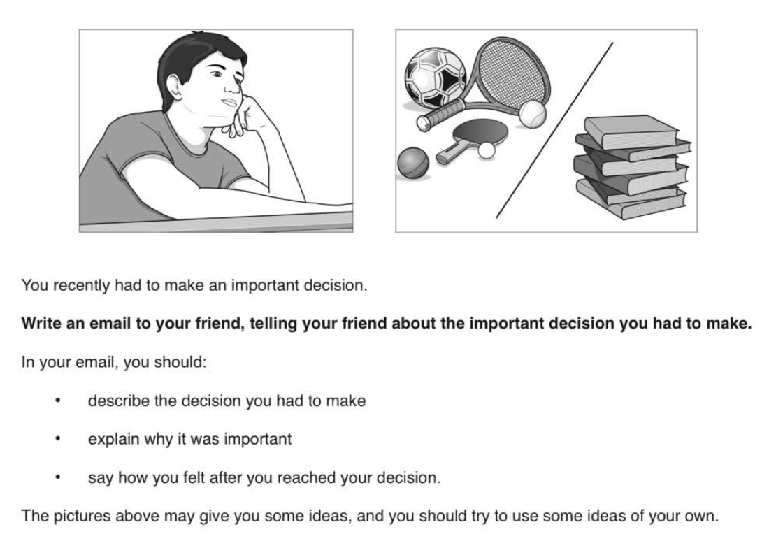 You recently had to make an important decision. 
Write an email to your friend, telling your friend about the important decision you had to make. 
In your email, you should: 
describe the decision you had to make 
explain why it was important 
say how you felt after you reached your decision. 
The pictures above may give you some ideas, and you should try to use some ideas of your own.