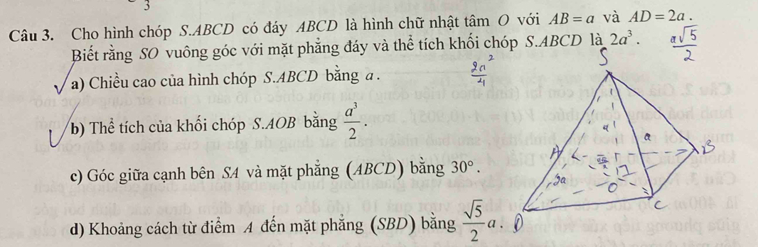 Cho hình chóp S. ABCD có đáy ABCD là hình chữ nhật tâm O với AB=a và AD=2a. 
Biết rằng SO vuông góc với mặt phẳng đáy và thể tích khối chóp S. ABCD là 2a^3. 
I a) Chiều cao của hình chóp S. ABCD bằng a. 
b) Thể tích của khối chóp S. AOB bằng  a^3/2 . 
c) Góc giữa cạnh bên SA và mặt phẳng (ABCD) bằng 30°. 
d) Khoảng cách từ điểm A đến mặt phẳng (SBD) bằng  sqrt(5)/2 a.