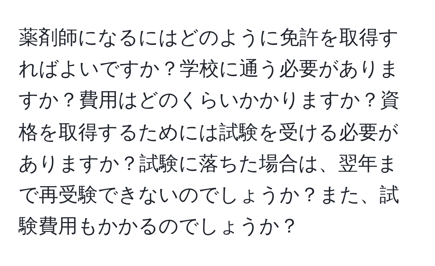 薬剤師になるにはどのように免許を取得すればよいですか？学校に通う必要がありますか？費用はどのくらいかかりますか？資格を取得するためには試験を受ける必要がありますか？試験に落ちた場合は、翌年まで再受験できないのでしょうか？また、試験費用もかかるのでしょうか？