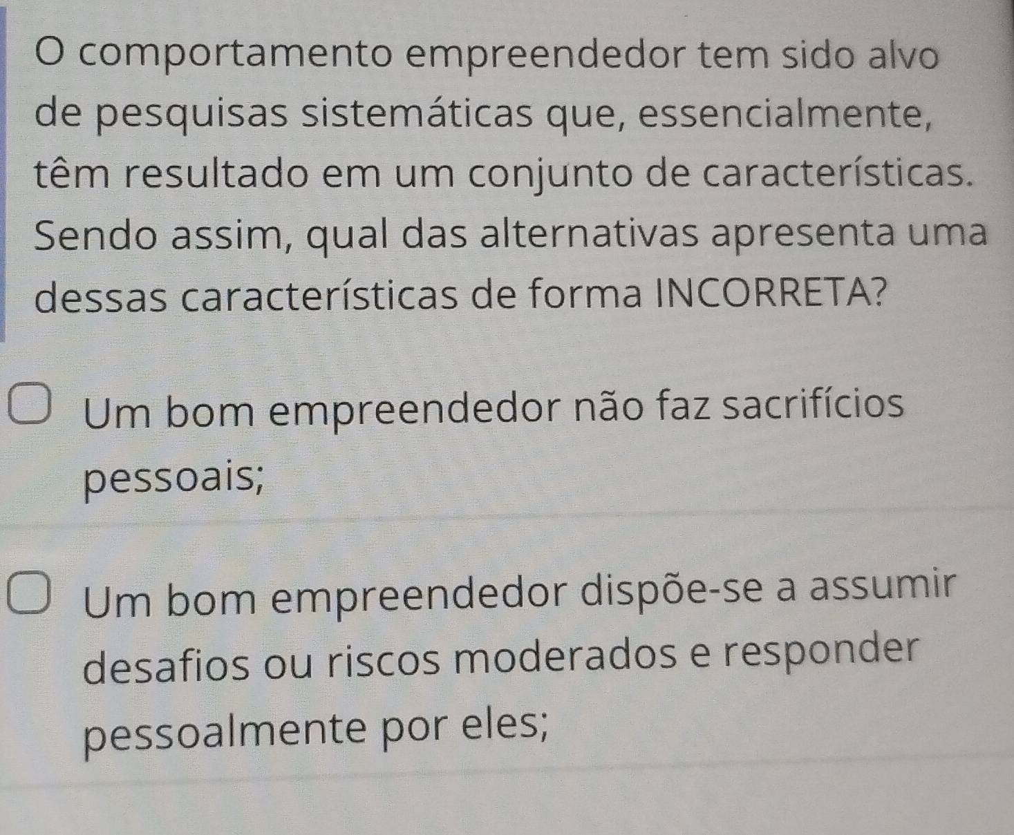 comportamento empreendedor tem sido alvo
de pesquisas sistemáticas que, essencialmente,
têm resultado em um conjunto de características.
Sendo assim, qual das alternativas apresenta uma
dessas características de forma INCORRETA?
Um bom empreendedor não faz sacrifícios
pessoais;
Um bom empreendedor dispõe-se a assumir
desafios ou riscos moderados e responder
pessoalmente por eles;