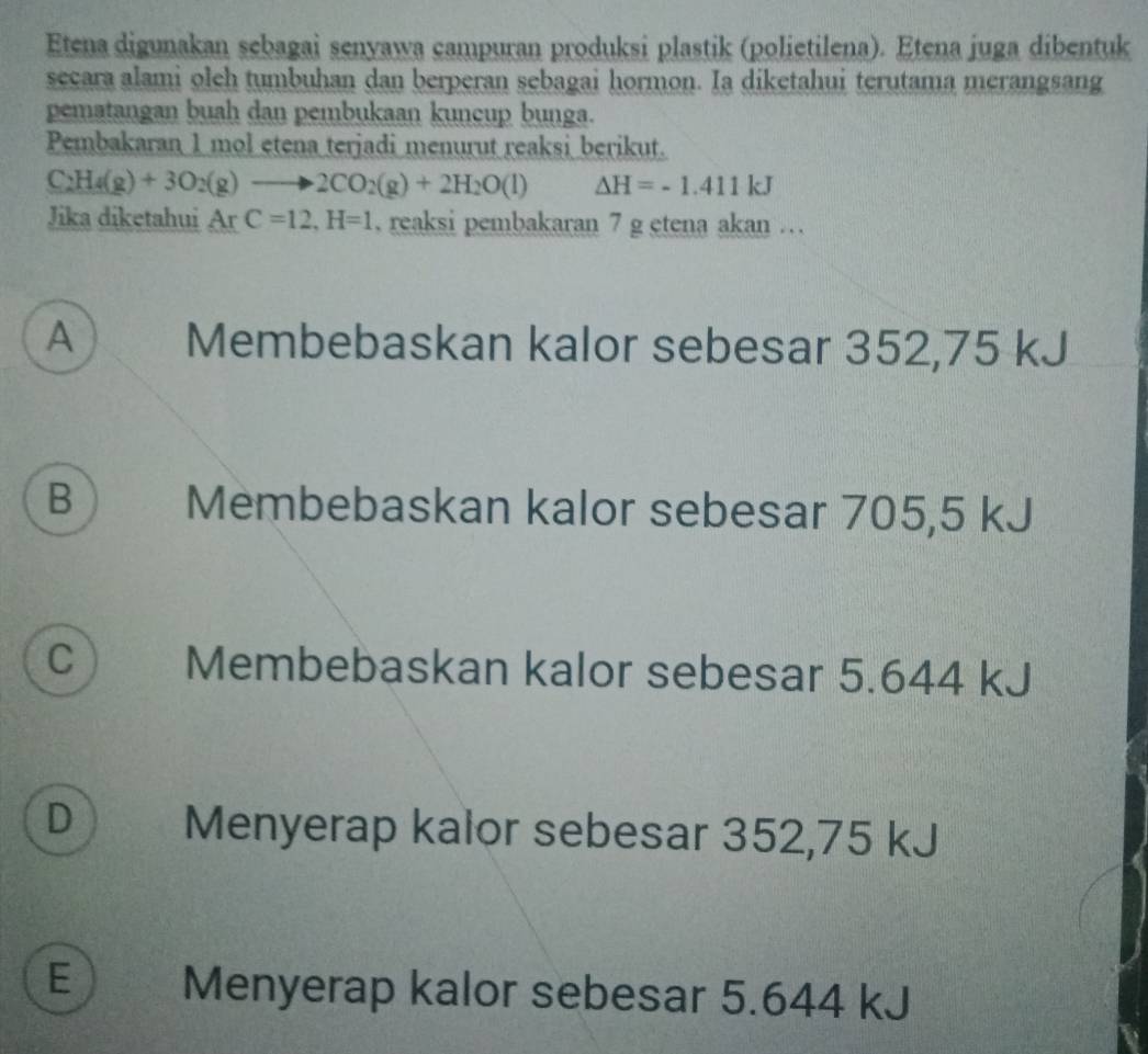 Etena digunakan sebagai senyawa campuran produksi plastik (polietilena). Etena juga dibentuk
secara alami oleh tumbuhan dan berperan sebagai hormon. Ia diketahui terutama merangsang
pematangan buah dan pembukaan kuncup bunga.
Pembakaran 1 mol etena terjadi menurut reaksi berikut.
C_2H_4(g)+3O_2(g)to 2CO_2(g)+2H_2O(l) Delta H=-1.411kJ
Jika diketahui ArC=12, H=1. reaksi pembakaran 7 g etena akan …
A Membebaskan kalor sebesar 352,75 kJ
B ) Membebaskan kalor sebesar 705,5 kJ
C Membebaskan kalor sebesar 5.644 kJ
D Menyerap kalor sebesar 352,75 kJ
E Menyerap kalor sebesar 5.644 kJ