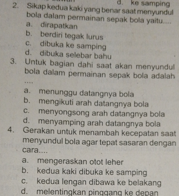 d. ke samping
2. Sikap kedua kaki yang benar saat menyundul
bola dalam permainan sepak bola yaitu....
a、 dirapatkan
b. berdiri tegak lurus
c. dibuka ke samping
d. dibuka selebar bahu
3. Untuk bagian dahi saat akan menyundul
bola dalam permainan sepak bola adalah
…
a. menunggu datangnya bola
b. mengikuti arah datangnya bola
c. menyongsong arah datangnya bola
d. menyamping arah datangnya bola
4. Gerakan untuk menambah kecepatan saat
menyundul bola agar tepat sasaran dengan
cara....
a. mengeraskan otot leher
b. kedua kaki dibuka ke samping
c. kedua lengan dibawa ke belakang
d. melentingkan pinggang ke depan