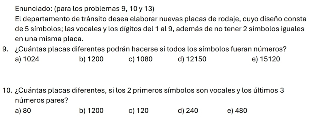 Enunciado: (para los problemas 9, 10 y 13)
El departamento de tránsito desea elaborar nuevas placas de rodaje, cuyo diseño consta
de 5 símbolos; las vocales y los dígitos del 1 al 9, además de no tener 2 símbolos iguales
en una misma placa.
9. ¿Cuántas placas diferentes podrán hacerse si todos los símbolos fueran números?
a) 1024 b) 1200 c) 1080 d) 12150 e) 15120
10. ¿Cuántas placas diferentes, si los 2 primeros símbolos son vocales y los últimos 3
números pares?
a) 80 b) 1200 c) 120 d) 240 e) 480