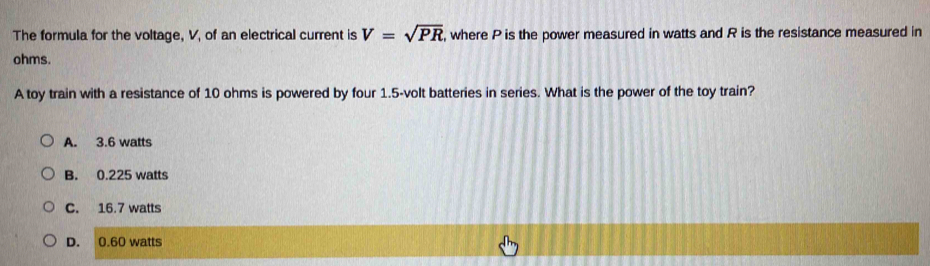 The formula for the voltage, V, of an electrical current is V=sqrt(PR) , where P is the power measured in watts and R is the resistance measured in
ohms.
A toy train with a resistance of 10 ohms is powered by four 1.5-volt batteries in series. What is the power of the toy train?
A. 3.6 watts
B. 0.225 watts
C. 16.7 watts
D. 0.60 watts