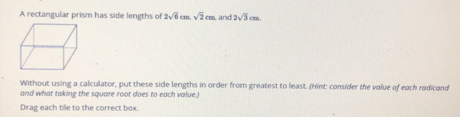 A rectangular prism has side lengths of 2sqrt(6)cm sqrt(2)cm , and 2sqrt(3)cm
Without using a calculator, put these side lengths in order from greatest to least. (Hint: consider the value of each radicand
and what taking the square root does to each value.)
Drag each tile to the correct box.