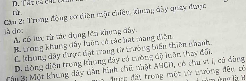 Tất ca cát cạn
Câu 2: Trong động cơ điện một chiều, khung dây quay được từ.
là do:
A. có lực từ tác dụng lên khung dây.
B. trong khung dây luôn có các hạt mang điện.
C. khung dây được đạt trong từ trường biến thiên nhanh.
D. dòng điện trong khung dây có cường độ luôn thay đổi.
Cậu 3: Một khung dây dẫn hình chữ nhật ABCD, có chu vi l, có dòng
n được đặt trong một từ trường đều có
mng là B