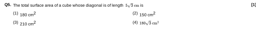 The total surface area of a cube whose diagonal is of length 5sqrt(3)cm is [1]
(1) 180cm^2 (2) 150cm^2
(3) 210cm^2 (4) 180sqrt(3)cm^2