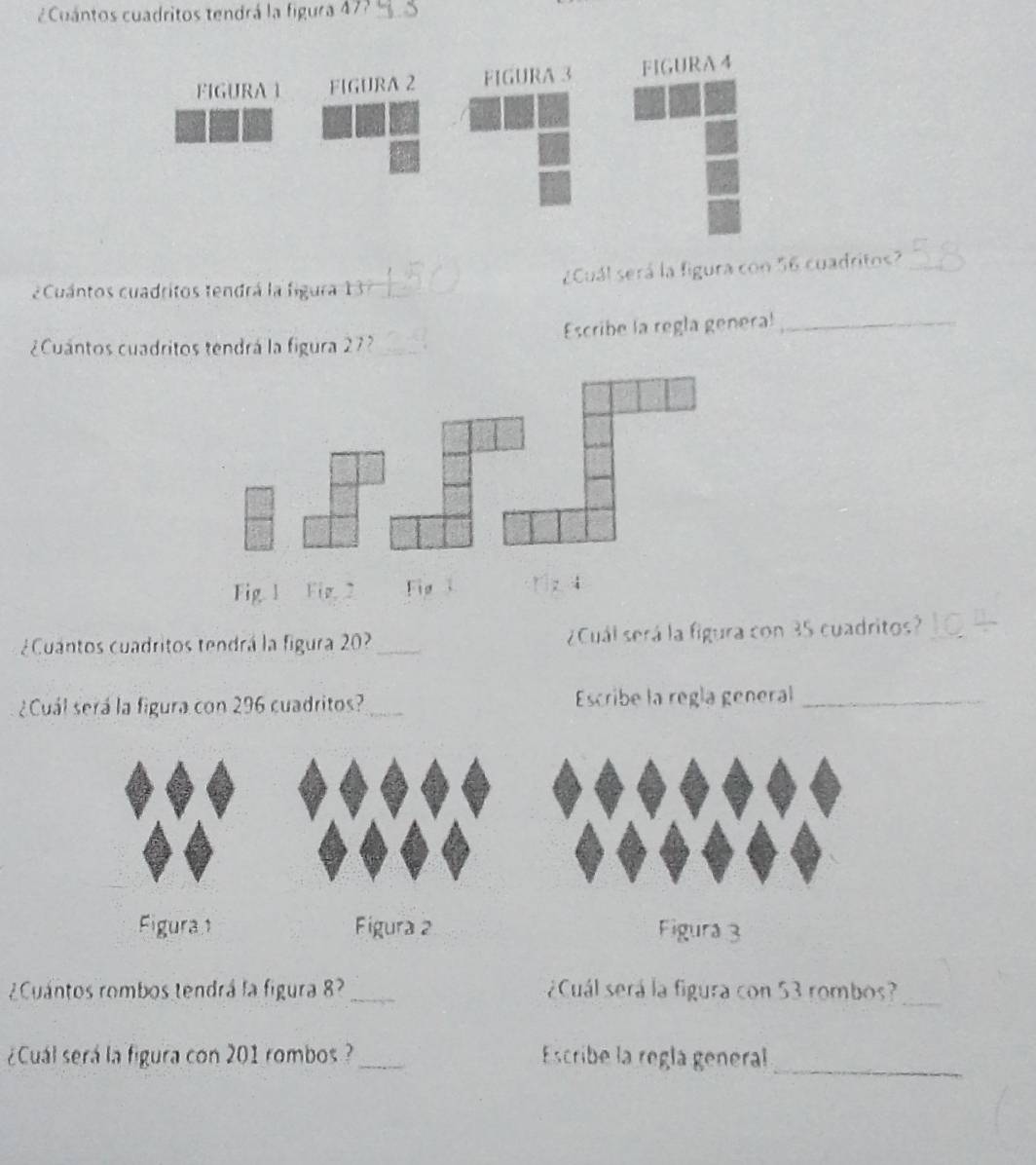 ¿ Cuántos cuadritos tendrá la figura 477 
2 Cuántos cuadritos tendrá la figura 13 _¿Cuál será la figura con 56 cuadritos?_ 
¿Cuántos cuadritos tendrá la figura 27 _Escribe la regla genera!_ 
Fig 1 Fig. 2 
¿Cuantos cuadritos tendrá la figura 20?_ ¿Cuál será la figura con 35 cuadritos? 
¿Cuál será la figura con 296 cuadritos?_ Escribe la regla general_ 
¿Cuántos rombos tendrá la figura 8? _¿Cuál será la figura con 53 rombos?_ 
_ 
¿Cuál será la figura con 201 rombos ?_ Escribe la reglá general