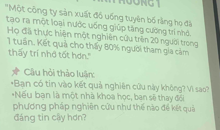 THOONG 1 
'Một công ty sản xuất đồ uống tuyên bố rằng họ đã 
tạo ra một loại nước uống giúp tăng cường trí nhớ. 
Họ đã thực hiện một nghiên cứu trên 20 người trong
1 tuần. Kết quả cho thấy 80% người tham gia cảm 
thấy trí nhớ tốt hơn." 
Câu hỏi thảo luận: 
*Bạn có tin vào kết quả nghiên cứu này không? Vì sao? 
*Nếu bạn là một nhà khoa học, bạn sẽ thay đổi 
phương pháp nghiên cứu như thế nào đề kết quả 
đáng tin cậy hơn?