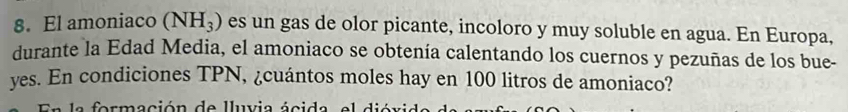 El amoniaco (NH_3) es un gas de olor picante, incoloro y muy soluble en agua. En Europa, 
durante la Edad Media, el amoniaco se obtenía calentando los cuernos y pezuñas de los bue- 
yes. En condiciones TPN, ¿cuántos moles hay en 100 litros de amoniaco? 
En la formación de lluvia ácida, el dióvida