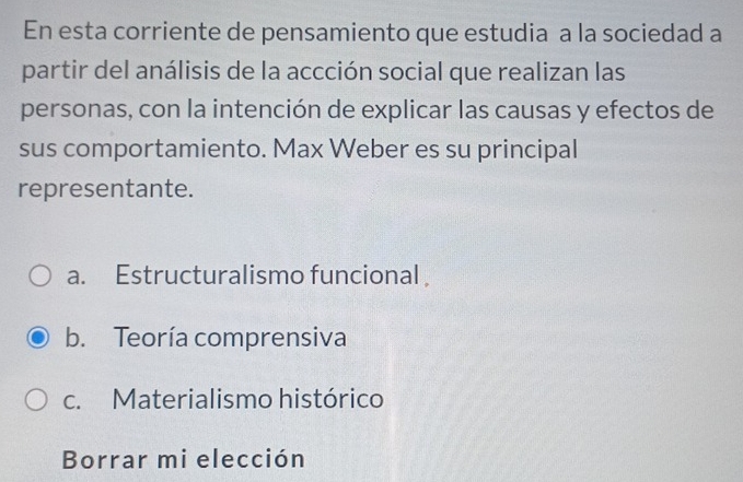 En esta corriente de pensamiento que estudia a la sociedad a
partir del análisis de la accción social que realizan las
personas, con la intención de explicar las causas y efectos de
sus comportamiento. Max Weber es su principal
representante.
a. Estructuralismo funcional
b. Teoría comprensiva
c. Materialismo histórico
Borrar mi elección