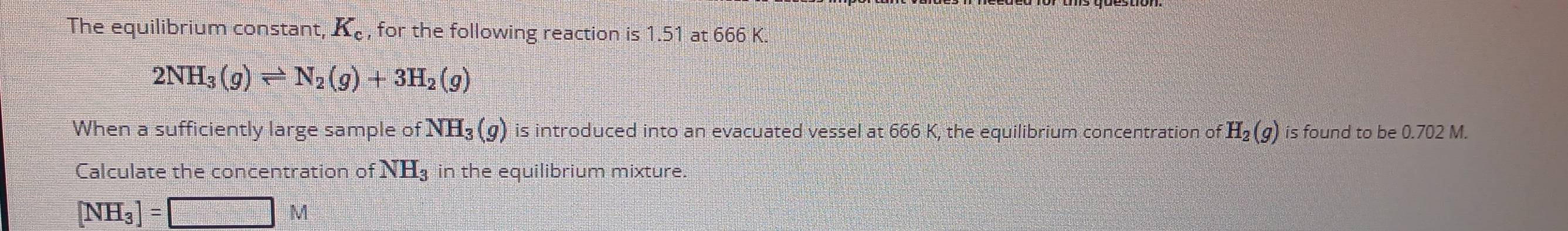 The equilibrium constant, K_c , for the following reaction is 1.51 at 666 K.
2NH_3(g)leftharpoons N_2(g)+3H_2(g)
When a sufficiently large sample of NH_3(g) is introduced into an evacuated vessel at 666 K, the equilibrium concentration of H_2(g) is found to be 0.702 M. 
Calculate the concentration of NH_3 in the equilibrium mixture.
[NH_3]=□ M