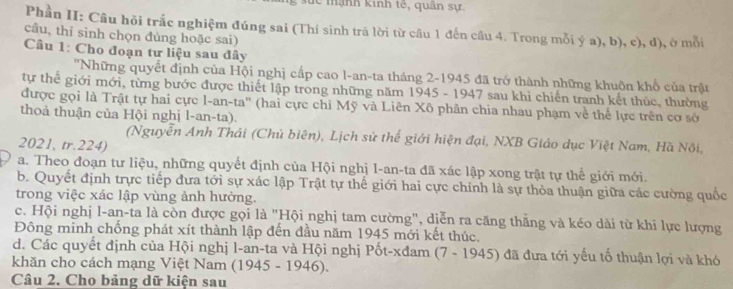 sức mạnh kinh tế, quân sự.
Phần II: Câu hỏi trắc nghiệm đúng sai (Thí sinh trả lời từ câu 1 đến câu 4. Trong mỗi ý a), b), c), d), ở mỗi
câu, thí sinh chọn đúng hoặc sai)
Câu 1: Cho đoạn tư liệu sau đây
''Những quyết định của Hội nghị cấp cao l-an-ta tháng 2-1945 đã trở thành những khuôn khổ của trật
tự thể giới mới, từng bước được thiết lập trong những năm 1945 - 1947 sau khi chiến tranh kết thúc, thường
được gọi là Trật tự hai cực l-an-ta'' (hai cực chi Mỹ và Liên Xô phân chia nhau phạm về thể lực trên cơ sở
thoả thuận của Hội nghị l-an-ta).
(Nguyễn Anh Thái (Chủ biên), Lịch sử thế giới hiện đại, NXB Giáo dục Việt Nam, Hà Nôi,
2021, tr.224)
a. Theo đoạn tư liệu, những quyết định của Hội nghị I-an-ta đã xác lập xong trật tự thế giới mới.
b. Quyết định trực tiếp đưa tới sự xác lập Trật tự thế giới hai cực chính là sự thỏa thuận giữa các cường quốc
trong việc xác lập vùng ảnh hưởng.
c. Hội nghị l-an-ta là còn được gọi là "Hội nghị tam cường", diễn ra căng thăng và kéo dài từ khi lực lượng
Đông minh chống phát xít thành lập đến đầu năm 1945 mới kết thúc.
d. Các quyết định của Hội nghị l-an-ta và Hội nghị Pốt-xđam (7 - 1945) đã đưa tới yếu tố thuận lợi và khó
khăn cho cách mạng Việt Nam (1945 - 1946).
Câu 2. Cho bảng dữ kiện sau