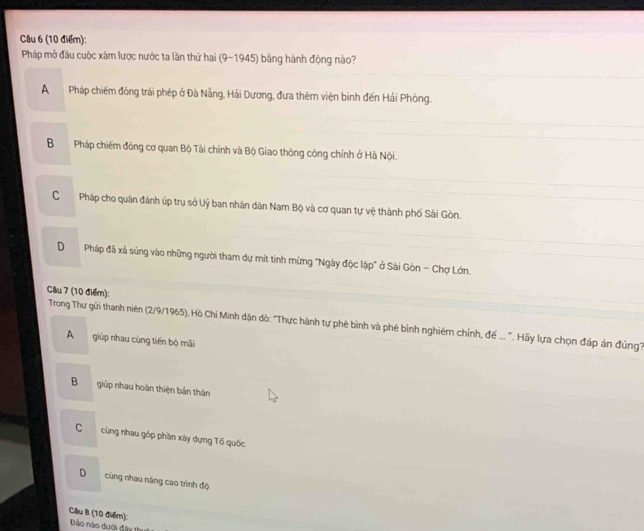 Pháp mở đầu cuộc xâm lược nước ta lần thứ hai (9-1945) bằng hành động nào?
APháp chiếm đóng trái phép ở Đà Nẵng, Hải Dương, đưa thêm viện binh đến Hải Phòng.
B Pháp chiếm đóng cơ quan Bộ Tài chính và Bộ Giao thông công chính ở Hà Nội.
CPháp cho quân đánh úp trụ sở Uỷ ban nhân dân Nam Bộ và cơ quan tự vệ thành phố Sài Gòn.
DPháp đã xả súng vào những người tham dự mít tinh mừng "Ngày độc lập" ở Sài Gòn - Chợ Lớn.
Câu 7 (10 điểm):
Trong Thư gửi thanh niên (2/9/1965), Hồ Chí Minh dặn dò: "Thực hành tự phê bình và phê bình nghiêm chỉnh, đế ... ". Hãy lựa chọn đáp án đúng
A giúp nhau cùng tiến bộ mãi
B giúp nhau hoàn thiện bản thân
C cùng nhau góp phần xây dựng Tố quốc
D cùng nhau năng cao trình độ
Câu 8 (10 điểm): Đảo nào dưới đây 1