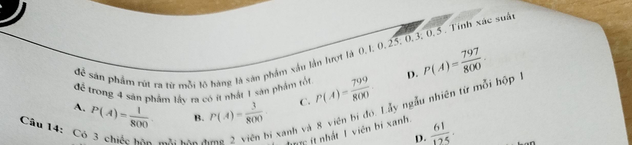 để sân phẩm rút ra từ mỗi lô hàng là sản phẩm xấu lần lượt là 0, 1; 0, 25; 0, 3; 0, 5. Tính xác suất
D. P(A)= 797/800 . 
để trong 4 sản phẩm lấy ra có ít nhật 1 sản phẩm tốt. P(A)= 799/800 . 
xanh và 8 viên bị đó. Lẫy ngẫu nhiên từ mỗi hộp .
A. P(A)= 1/800 
B. P(A)= 3/800 · C.
Câu 14: Có 3 chiếc mỗi hôn đi
tc it nhất 1 viên bi xanh.
D.  61/125 .