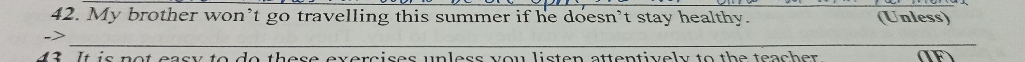 My brother won’t go travelling this summer if he doesn’t stay healthy. (Unless) 
_ 
-> 
43. It is not easy to do these exercises unless you listen attentively to the teacher. (IF)