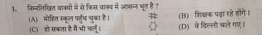 निम्नलिखित वाक्यों में से किस वाक्य में आसन्न भूत है ?
(B) शिक्षक पढ़ा रहे होंगे।
(A) मोहित स्कूल पहुँच चुका है। A (D) वे दिल्ली चले गए।
(C) हो सकता है मैं भी चलूँ।