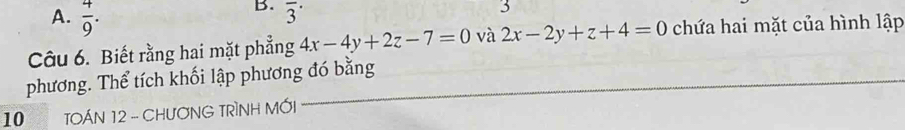  4/9 . 
B. overline 3^(·) 
3 
Câu 6. Biết rằng hai mặt phẳng 4x-4y+2z-7=0 và 2x-2y+z+4=0 chứa hai mặt của hình lập 
phương. Thể tích khối lập phương đó bằng_ 
10 TOÁN 12 - CHUƠNG TRÌNH MỚI