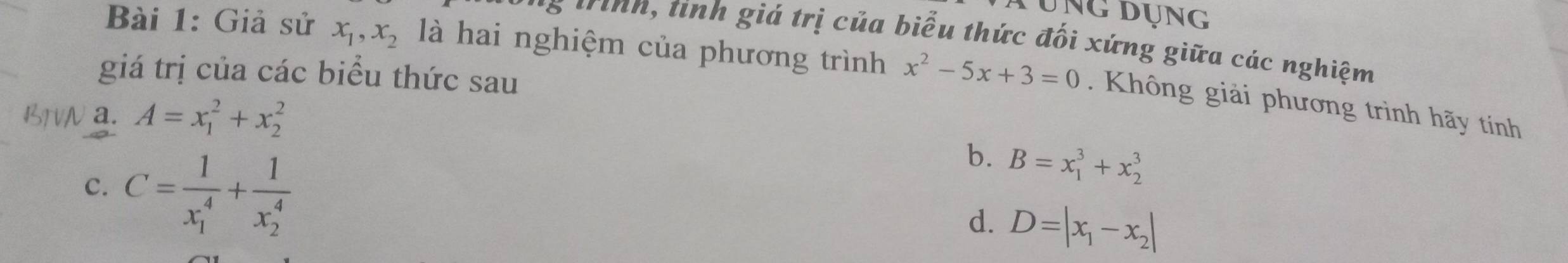 Áụng dụng
trình, tính giá trị của biểu thức đối xứng giữa các nghiệm
Bài 1: Giả sử x_1, x_2 là hai nghiệm của phương trình x^2-5x+3=0. Không giải phương trình hãy tính
giá trị của các biểu thức sau
a. A=x_1^(2+x_2^2
c. C=frac 1)(x_1)^4+frac 1(x_2)^4
b. B=x_1^(3+x_2^3
d. D=|x_1)-x_2|