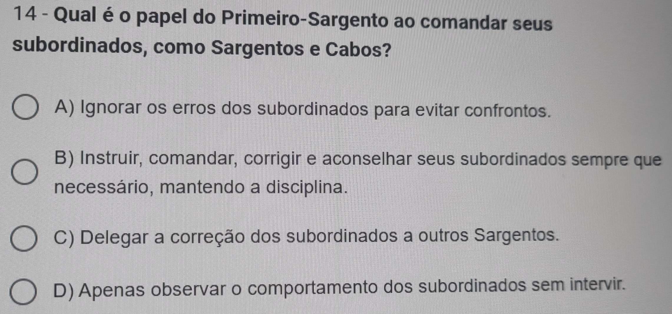 Qual é o papel do Primeiro-Sargento ao comandar seus
subordinados, como Sargentos e Cabos?
A) Ignorar os erros dos subordinados para evitar confrontos.
B) Instruir, comandar, corrigir e aconselhar seus subordinados sempre que
necessário, mantendo a disciplina.
C) Delegar a correção dos subordinados a outros Sargentos.
D) Apenas observar o comportamento dos subordinados sem intervir.