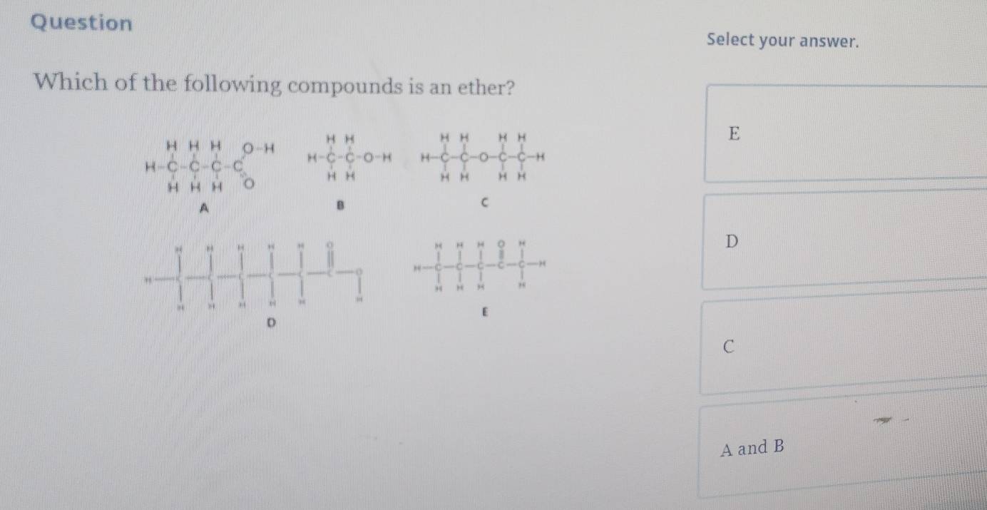 Question 
Select your answer. 
Which of the following compounds is an ether?
beginarrayr HH-C-C-C-O-Hendarray H H H H
□ 
E
H
H 1 4 1 o H H
)
A
B
C o D
H; “ ,,
E
C
A and B