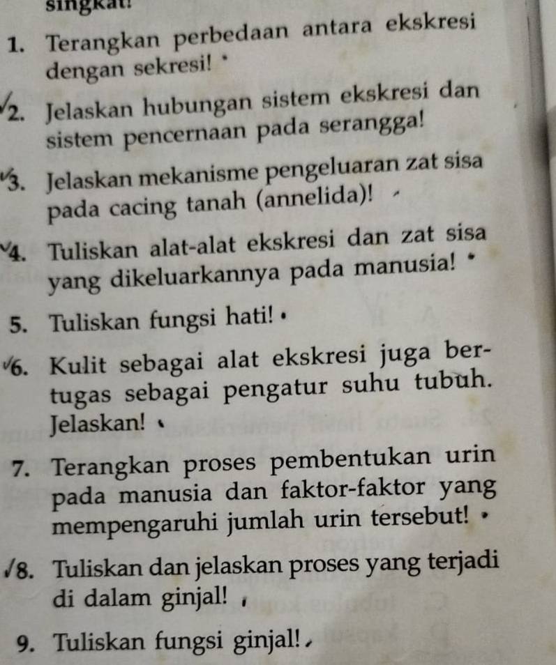 singkat 
1. Terangkan perbedaan antara ekskresi 
dengan sekresi!* 
2. Jelaskan hubungan sistem ekskresi dan 
sistem pencernaan pada serangga! 
3. Jelaskan mekanisme pengeluaran zat sisa 
pada cacing tanah (annelida)! 
4. Tuliskan alat-alat ekskresi dan zat sisa 
yang dikeluarkannya pada manusia! * 
5. Tuliskan fungsi hati! · 
6. Kulit sebagai alat ekskresi juga ber- 
tugas sebagai pengatur suhu tubuh. 
Jelaskan! 
7. Terangkan proses pembentukan urin 
pada manusia dan faktor-faktor yang 
mempengaruhi jumlah urin tersebut! 
/8. Tuliskan dan jelaskan proses yang terjadi 
di dalam ginjal! 
9. Tuliskan fungsi ginjal!