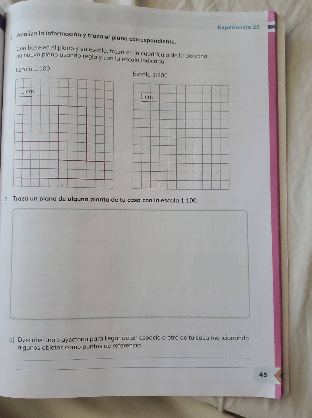 Experiencia 25
2. Analiza la información y traza el plano correspondiente.
Con base en el plano y su escala, traza en la cuadrícula de la derecha
un nuevo plano usando regla y con la escala indicada.
Escala 1:100
Escala 
3. Traza un plano de alguna planta de tu casa con la escala 1:100.
a) Describe una trayectoria para llegar de un espacio a otro de tu casa mencionando
algunos objetos como puntos de referencia.
_
_
45