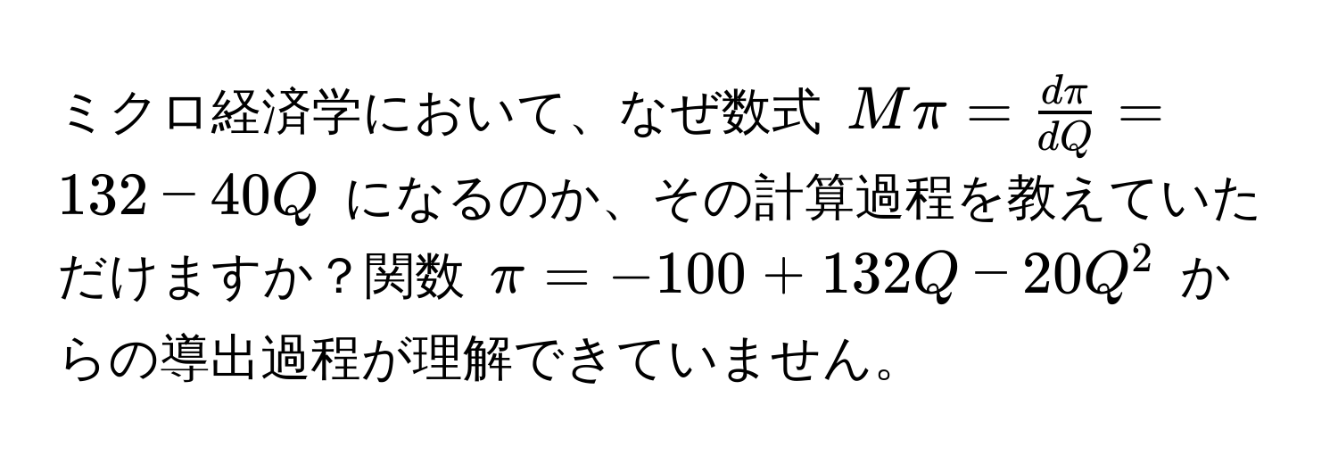 ミクロ経済学において、なぜ数式 $Mπ =  dπ/dQ  = 132 - 40Q$ になるのか、その計算過程を教えていただけますか？関数 $π = -100 + 132Q - 20Q^2$ からの導出過程が理解できていません。