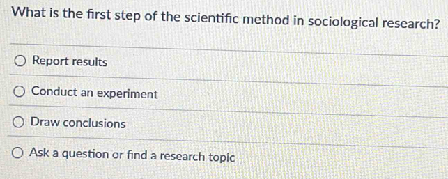 What is the first step of the scientific method in sociological research?
Report results
Conduct an experiment
Draw conclusions
Ask a question or find a research topic