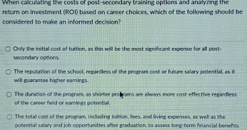 When calculating the costs of post-secondary training options and analyzing the
return on investment (ROI) based on career choices, which of the following should be
considered to make an informed decision?
Only the initial cost of tuition, as this will be the most significant expense for all post-
secondary options.
The reputation of the school, regardless of the program cost or future salary potential, as it
will guarantee higher eamings.
The duration of the program, as shorter probcams are always more cost-effective regardless
of the career held or earnings potential.
The total cost of the program, including tuition, fees, and living expenses, as well as the
potential salary and job opportunities after graduation, to assess long-term financial benen ts